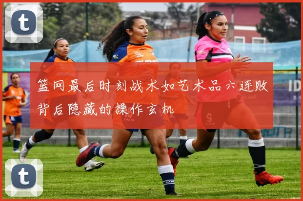 篮网最后时刻战术如艺术品六连败背后隐藏的操作玄机