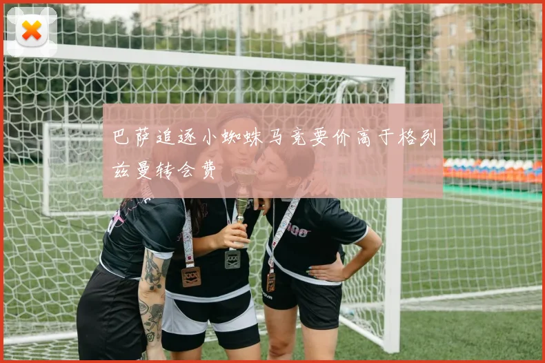 巴萨追逐小蜘蛛马竞要价高于格列兹曼转会费