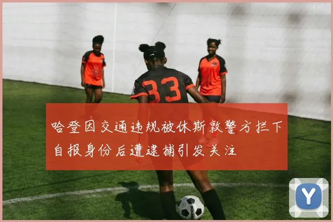 哈登因交通违规被休斯敦警方拦下自报身份后遭逮捕引发关注
