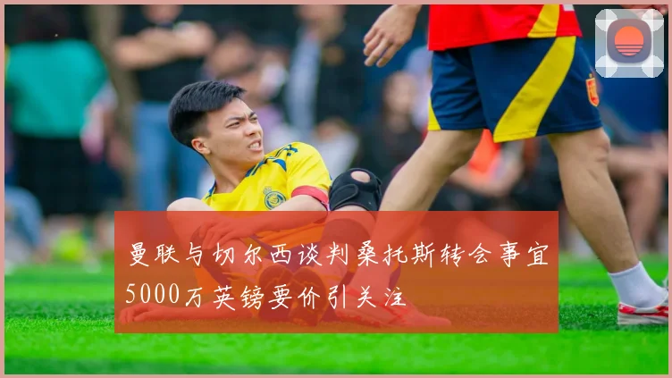 曼联与切尔西谈判桑托斯转会事宜5000万英镑要价引关注