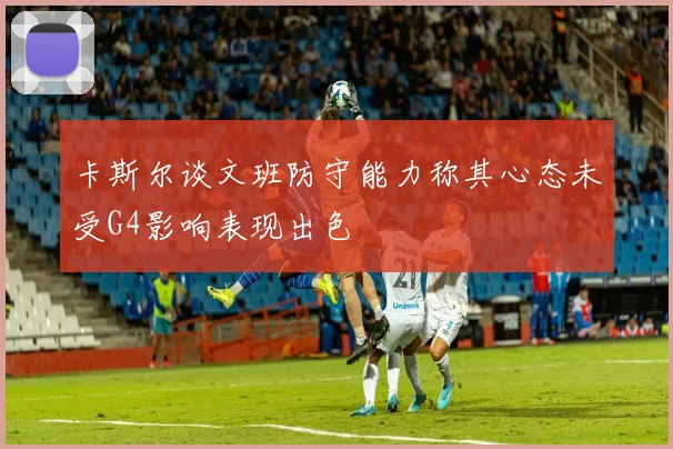 卡斯尔谈文班防守能力称其心态未受G4影响表现出色