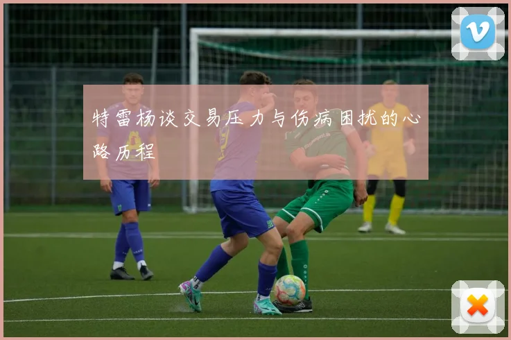 特雷杨谈交易压力与伤病困扰的心路历程