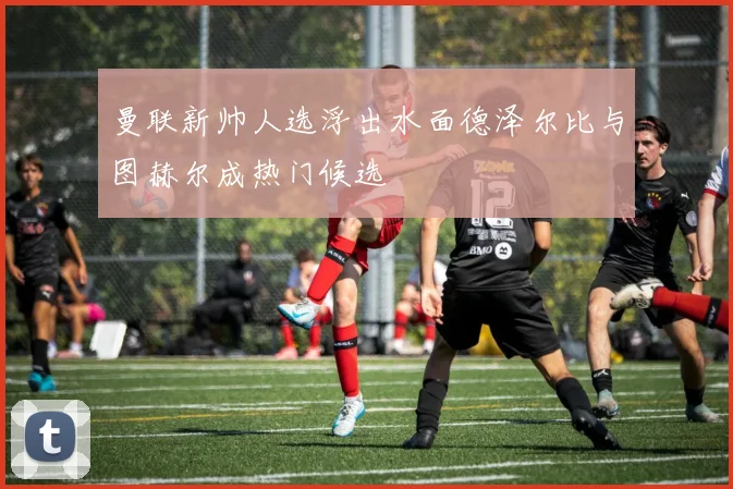 曼联新帅人选浮出水面德泽尔比与图赫尔成热门候选