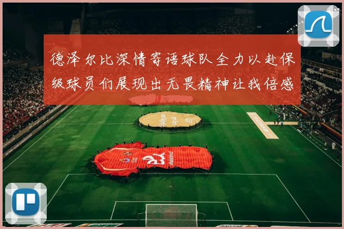 德泽尔比深情寄语球队全力以赴保级球员们展现出无畏精神让我倍感自豪