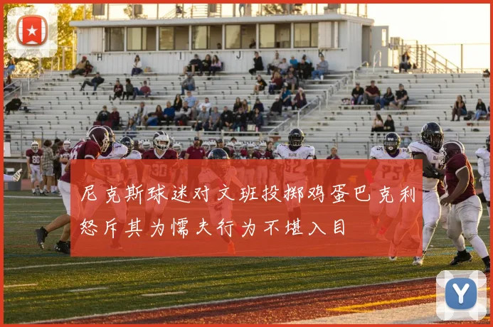 尼克斯球迷对文班投掷鸡蛋巴克利怒斥其为懦夫行为不堪入目