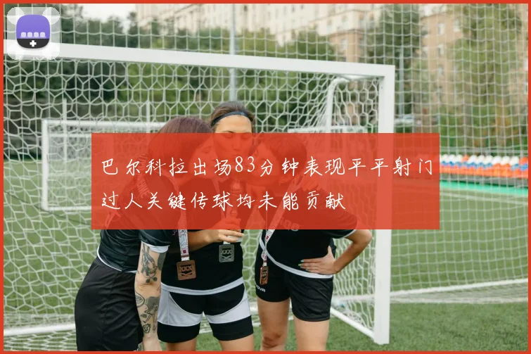 巴尔科拉出场83分钟表现平平射门过人关键传球均未能贡献