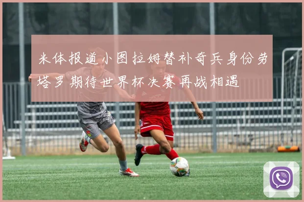 米体报道小图拉姆替补奇兵身份劳塔罗期待世界杯决赛再战相遇