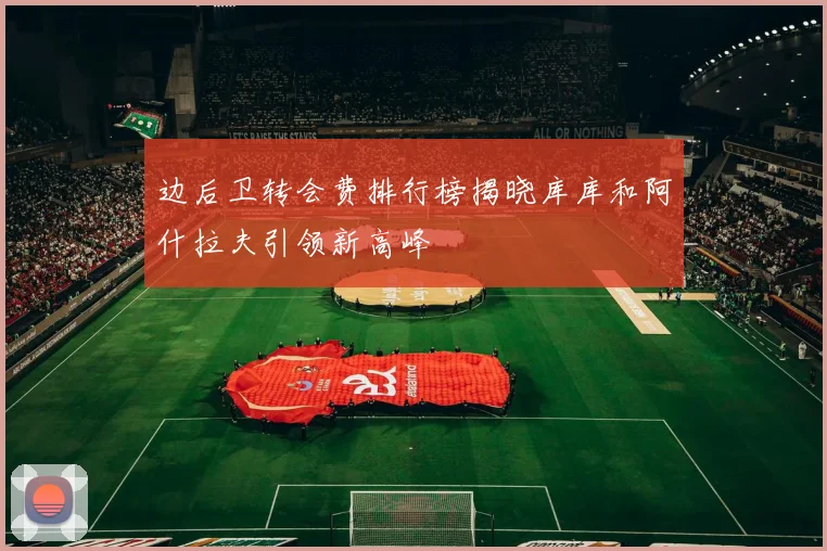 边后卫转会费排行榜揭晓库库和阿什拉夫引领新高峰