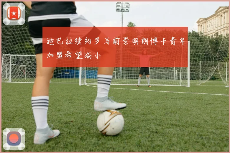 迪巴拉续约罗马前景明朗博卡青年加盟希望减小