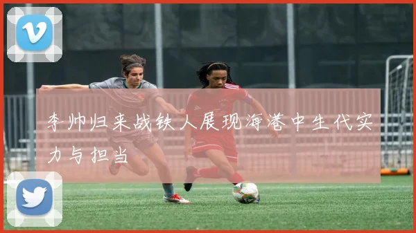 李帅归来战铁人展现海港中生代实力与担当