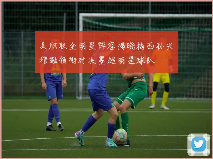 美职联全明星阵容揭晓梅西孙兴慜穆勒领衔对决墨超明星球队