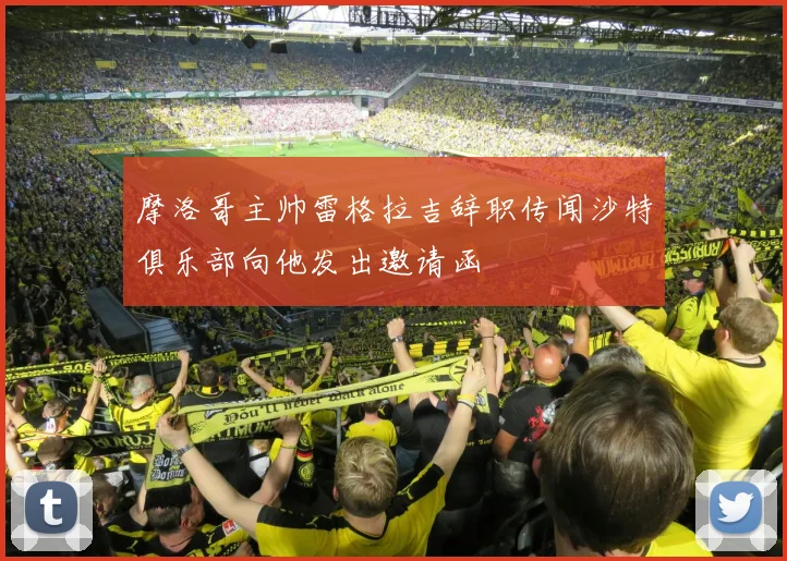 摩洛哥主帅雷格拉吉辞职传闻沙特俱乐部向他发出邀请函