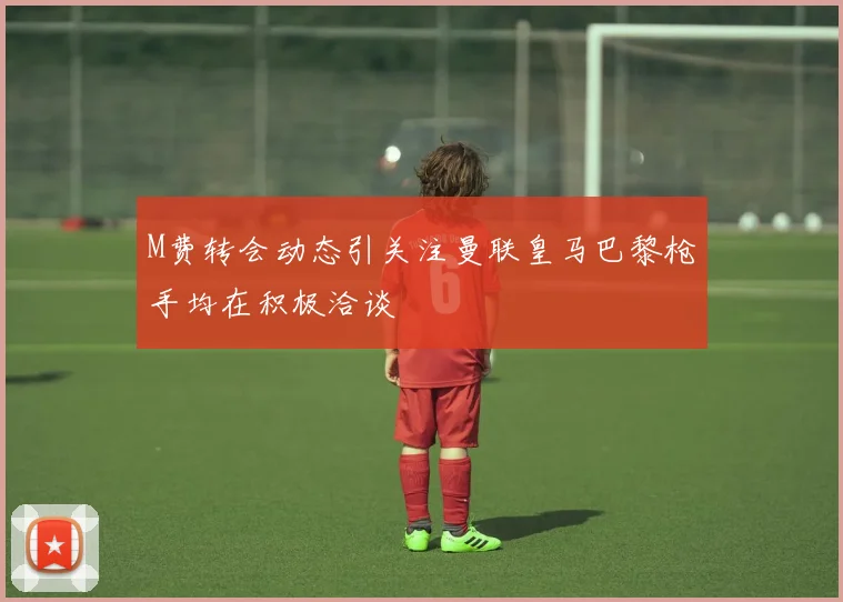 M费转会动态引关注曼联皇马巴黎枪手均在积极洽谈