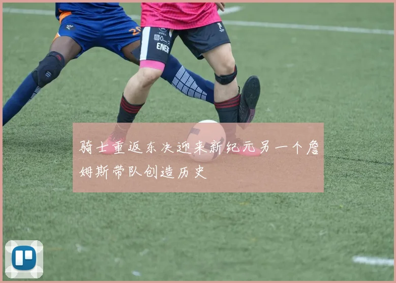 骑士重返东决迎来新纪元另一个詹姆斯带队创造历史