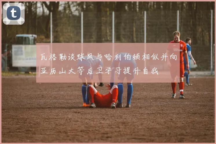 瓦格勒谈球风与哈利伯顿相似并向亚历山大等后卫学习提升自我