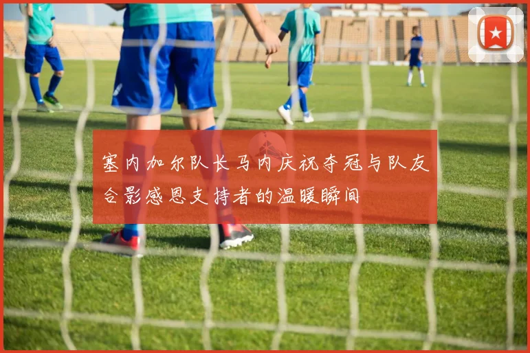 塞内加尔队长马内庆祝夺冠与队友合影感恩支持者的温暖瞬间