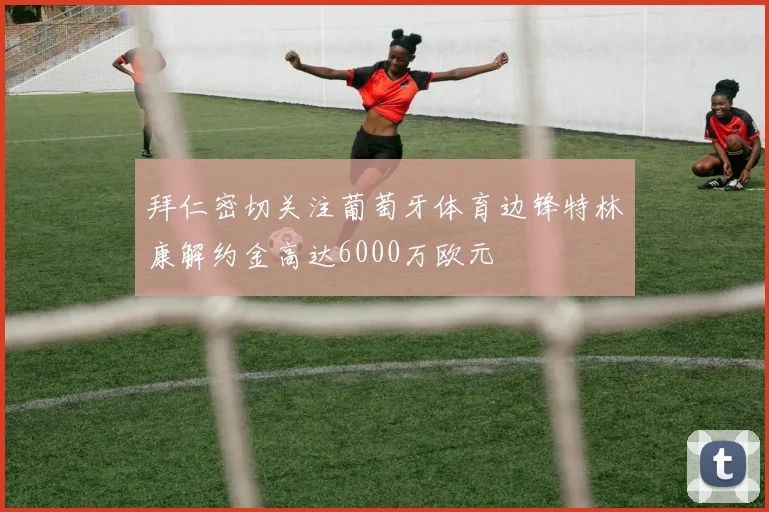 拜仁密切关注葡萄牙体育边锋特林康解约金高达6000万欧元