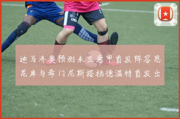 迪马济奥预测米兰意甲首发阵容恩昆库与希门尼斯搭档德温特首发出战
