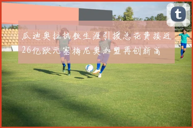 瓜迪奥拉执教生涯引援总花费接近26亿欧元塞梅尼奥加盟再创新高