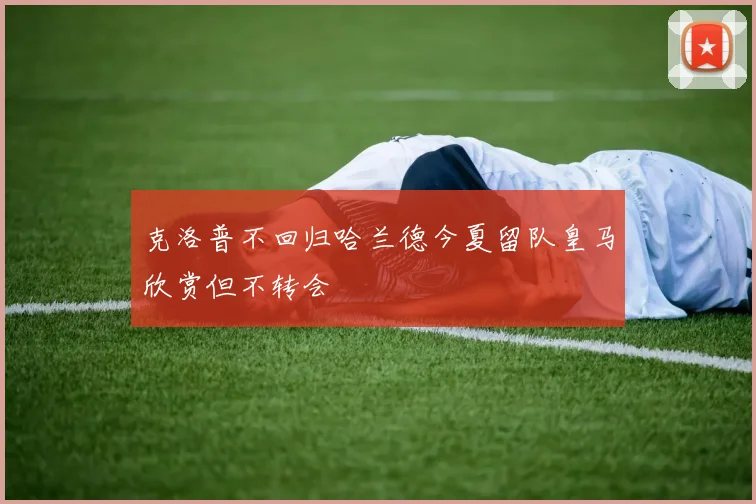 克洛普不回归哈兰德今夏留队皇马欣赏但不转会