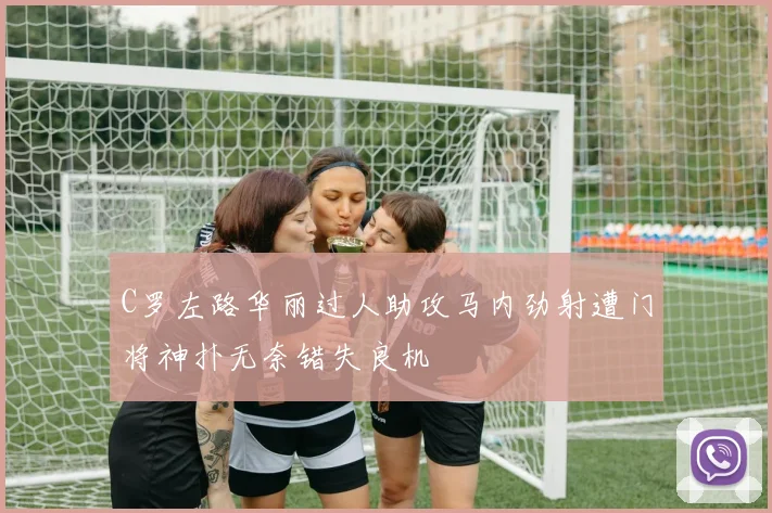 C罗左路华丽过人助攻马内劲射遭门将神扑无奈错失良机