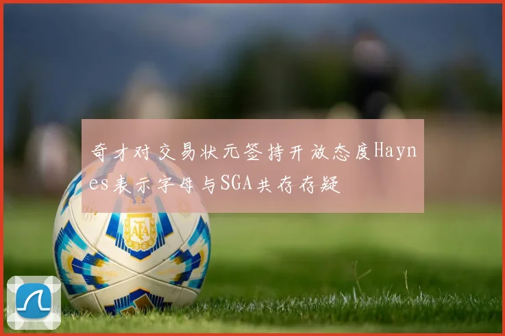 奇才对交易状元签持开放态度Haynes表示字母与SGA共存存疑