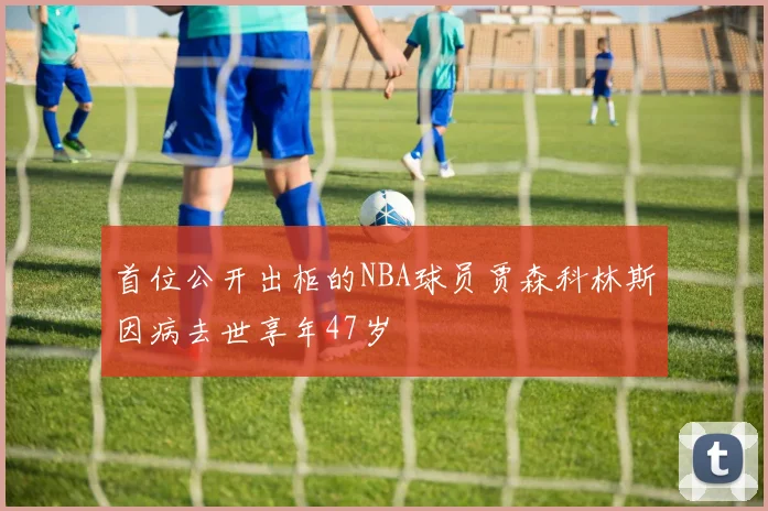首位公开出柜的NBA球员贾森科林斯因病去世享年47岁