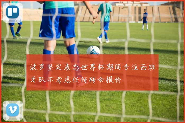波罗坚定表态世界杯期间专注西班牙队不考虑任何转会报价