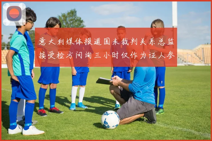 意大利媒体报道国米裁判关系总监接受检方问询三小时仅作为证人参与调查