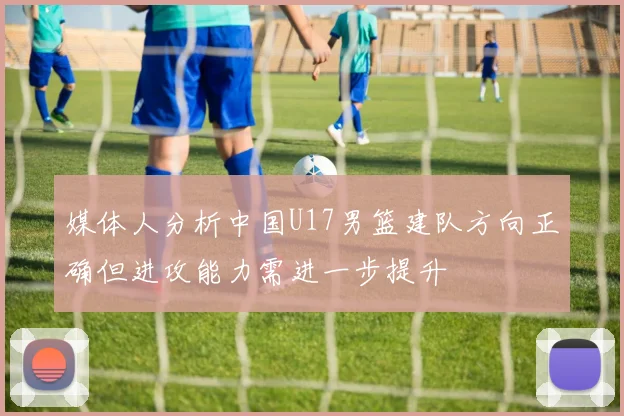 媒体人分析中国U17男篮建队方向正确但进攻能力需进一步提升