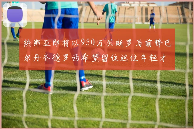 热那亚即将以950万买断罗马前锋巴尔丹齐德罗西希望留住这位年轻才俊