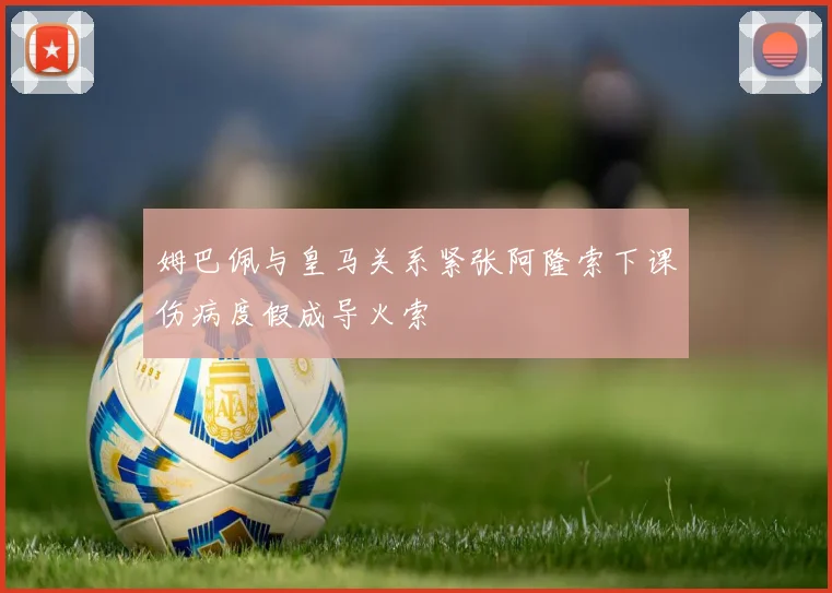 姆巴佩与皇马关系紧张阿隆索下课伤病度假成导火索