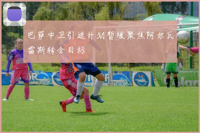 巴萨中卫引进计划暂缓聚焦阿尔瓦雷斯转会目标